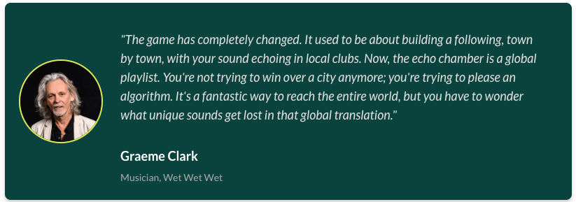 Graeme Clark, member of rock band 'Wet Wet Wet''s quote saying:  "The game has completely changed. It used to be about building a following, town by town, with your sound echoing in local clubs. Now, the echo chamber is a global playlist. You're not trying to win over a city anymore; you're trying to please an algorithm. It's a fantastic way to reach the entire world, but you have to wonder what unique sounds get lost in that global translation."